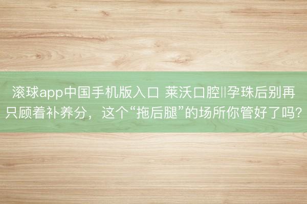 滚球app中国手机版入口 莱沃口腔‖孕珠后别再只顾着补养分，这个“拖后腿”的场所你管好了吗？