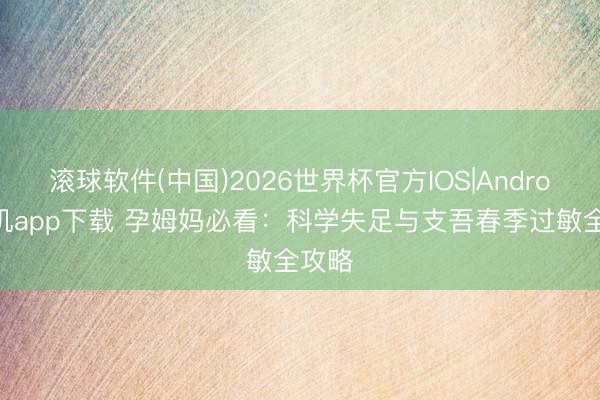 滚球软件(中国)2026世界杯官方IOS|Android手机app下载 孕姆妈必看：科学失足与支吾春季过敏全攻略