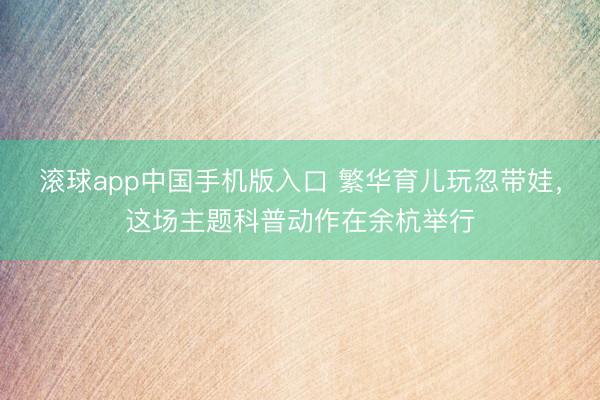 滚球app中国手机版入口 繁华育儿玩忽带娃，这场主题科普动作在余杭举行
