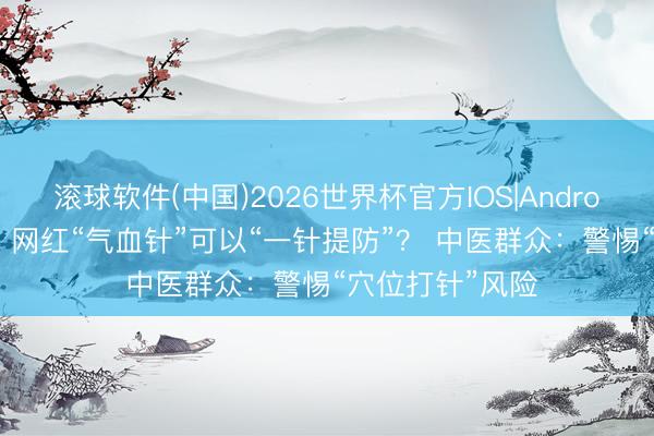 滚球软件(中国)2026世界杯官方IOS|Android手机app下载 网红“气血针”可以“一针提防”？ 中医群众：警惕“穴位打针”风险
