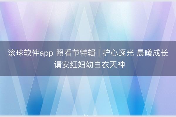 滚球软件app 照看节特辑 | 护心逐光 晨曦成长 请安红妇幼白衣天神