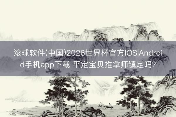 滚球软件(中国)2026世界杯官方IOS|Android手机app下载 平定宝贝推拿师镇定吗？