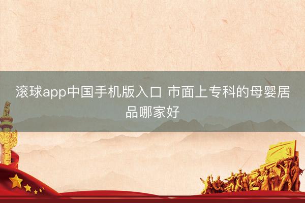 滚球app中国手机版入口 市面上专科的母婴居品哪家好