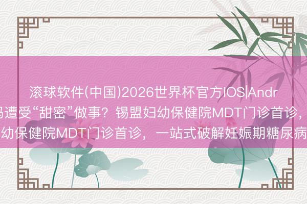 滚球软件(中国)2026世界杯官方IOS|Android手机app下载 乐龄孕妈遭受“甜密”做事？锡盟妇幼保健院MDT门诊首诊，一站式破解妊娠期糖尿病艰辛