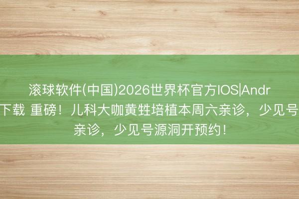 滚球软件(中国)2026世界杯官方IOS|Android手机app下载 重磅！儿科大咖黄甡培植本周六亲诊，少见号源洞开预约！