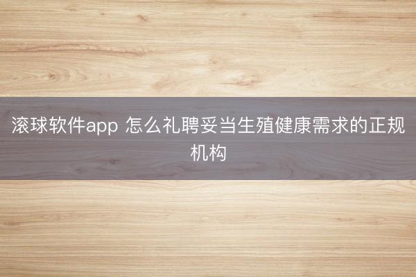 滚球软件app 怎么礼聘妥当生殖健康需求的正规机构