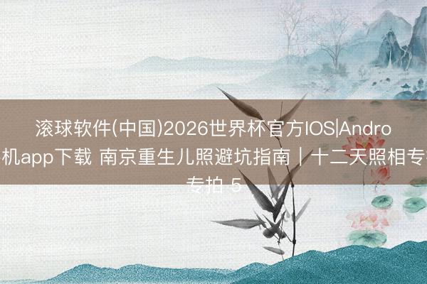 滚球软件(中国)2026世界杯官方IOS|Android手机app下载 南京重生儿照避坑指南｜十二天照相专拍 5