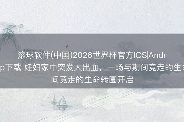 滚球软件(中国)2026世界杯官方IOS|Android手机app下载 妊妇家中突发大出血,一场与期间竞走的生命转圜开启