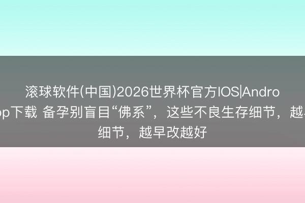 滚球软件(中国)2026世界杯官方IOS|Android手机app下载 备孕别盲目“佛系”,这些不良生存细节,越早改越好