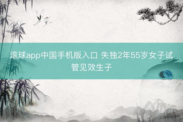 滚球app中国手机版入口 失独2年55岁女子试管见效生子