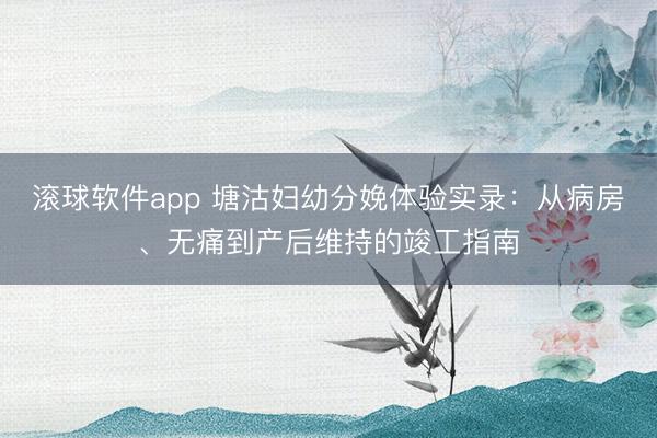 滚球软件app 塘沽妇幼分娩体验实录：从病房、无痛到产后维持的竣工指南