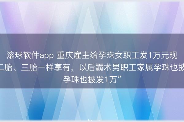 滚球软件app 重庆雇主给孕珠女职工发1万元现款 “生二胎、三胎一样享有，以后霸术男职工家属孕珠也披发1万”