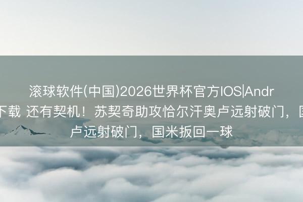 滚球软件(中国)2026世界杯官方IOS|Android手机app下载 还有契机！苏契奇助攻恰尔汗奥卢远射破门，国米扳回一球