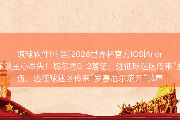 滚球软件(中国)2026世界杯官方IOS|Android手机app下载 东谈主心尽失！切尔西0-2落伍，远征球迷区传来“罗塞尼尔滚开”喊声