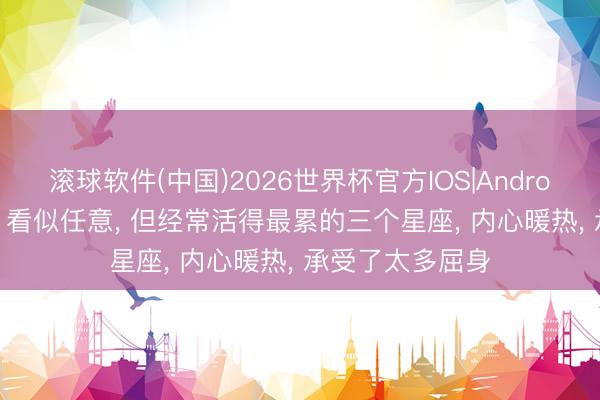 滚球软件(中国)2026世界杯官方IOS|Android手机app下载 看似任意， 但经常活得最累的三个星座， 内心暖热， 承受了太多屈身