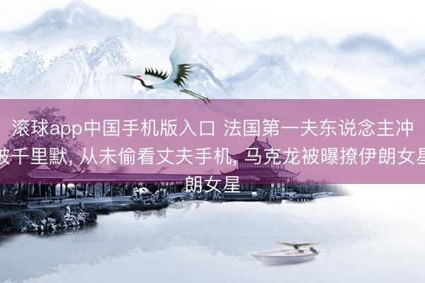 滚球app中国手机版入口 法国第一夫东说念主冲破千里默， 从未偷看丈夫手机， 马克龙被曝撩伊朗女星