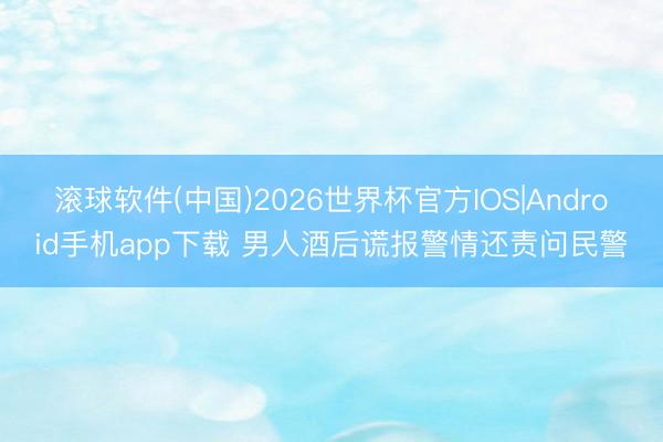 滚球软件(中国)2026世界杯官方IOS|Android手机app下载 男人酒后谎报警情还责问民警