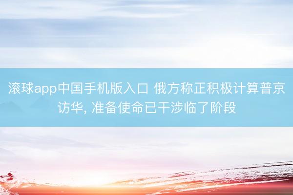 滚球app中国手机版入口 俄方称正积极计算普京访华， 准备使命已干涉临了阶段