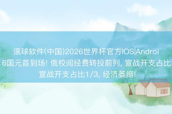 滚球软件(中国)2026世界杯官方IOS|Android手机app下载 6国元首到场! 俄校阅经费转投前列， 宣战开支占比1/3， 经济萎缩!