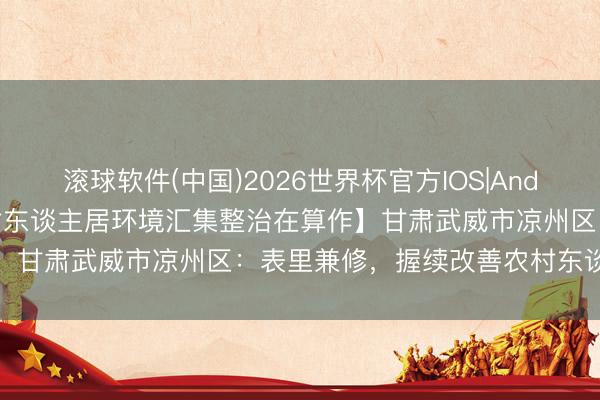 滚球软件(中国)2026世界杯官方IOS|Android手机app下载 【农村东谈主居环境汇集整治在算作】甘肃武威市凉州区：表里兼修，握续改善农村东谈主居环境