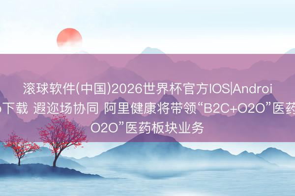 滚球软件(中国)2026世界杯官方IOS|Android手机app下载 遐迩场协同 阿里健康将带领“B2C+O2O”医药板块业务