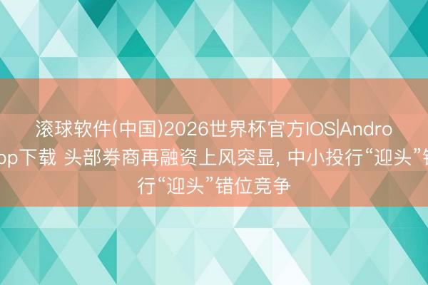 滚球软件(中国)2026世界杯官方IOS|Android手机app下载 头部券商再融资上风突显， 中小投行“迎头”错位竞争