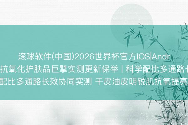 滚球软件(中国)2026世界杯官方IOS|Android手机app下载 2026抗氧化护肤品巨擘实测更新保举 | 科学配比多通路长效协同实测 干皮油皮明锐肌抗氧提亮多场景避坑指南