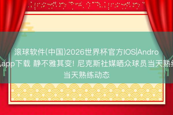 滚球软件(中国)2026世界杯官方IOS|Android手机app下载 静不雅其变! 尼克斯社媒晒众球员当天熟练动态