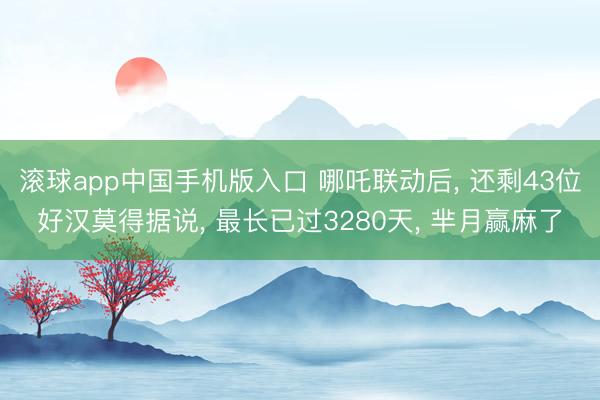 滚球app中国手机版入口 哪吒联动后, 还剩43位好汉莫得据说, 最长已过3280天, 芈月赢麻了