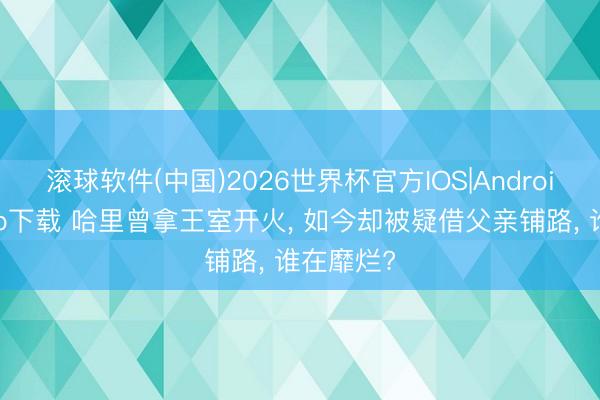 滚球软件(中国)2026世界杯官方IOS|Android手机app下载 哈里曾拿王室开火， 如今却被疑借父亲铺路， 谁在靡烂?