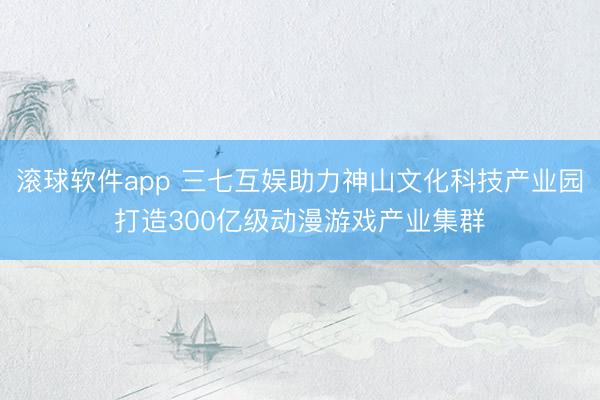 滚球软件app 三七互娱助力神山文化科技产业园打造300亿级动漫游戏产业集群
