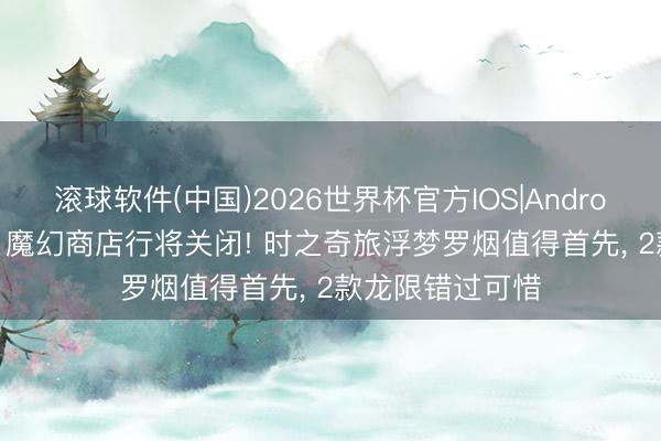 滚球软件(中国)2026世界杯官方IOS|Android手机app下载 魔幻商店行将关闭! 时之奇旅浮梦罗烟值得首先， 2款龙限错过可惜
