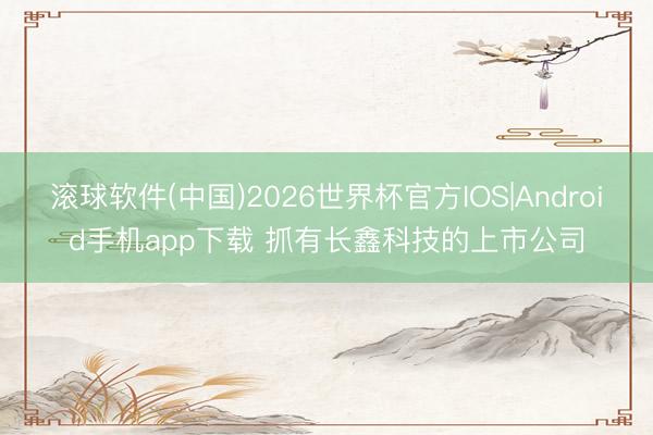 滚球软件(中国)2026世界杯官方IOS|Android手机app下载 抓有长鑫科技的上市公司