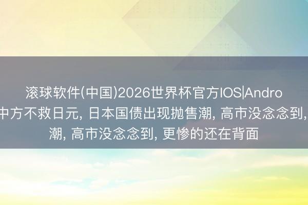 滚球软件(中国)2026世界杯官方IOS|Android手机app下载 中方不救日元， 日本国债出现抛售潮， 高市没念念到， 更惨的还在背面