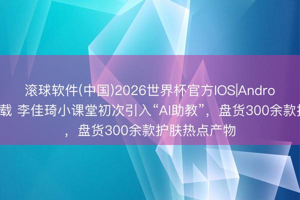 滚球软件(中国)2026世界杯官方IOS|Android手机app下载 李佳琦小课堂初次引入“AI助教”，盘货300余款护肤热点产物