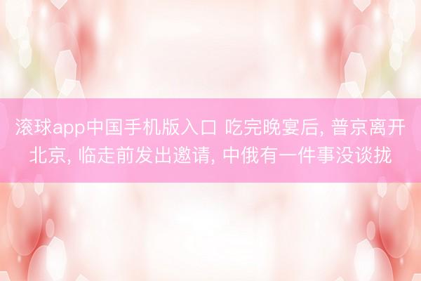 滚球app中国手机版入口 吃完晚宴后， 普京离开北京， 临走前发出邀请， 中俄有一件事没谈拢