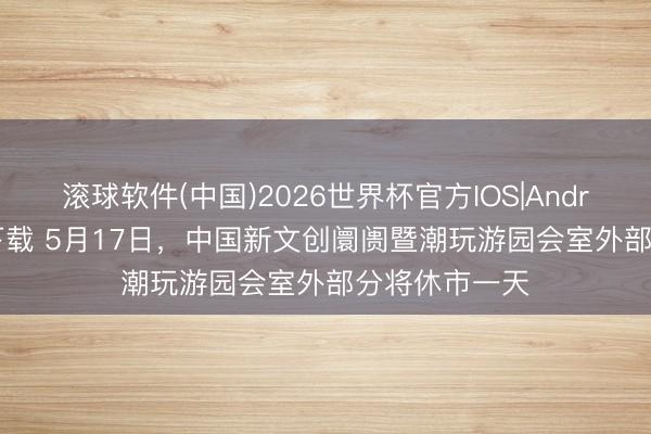 滚球软件(中国)2026世界杯官方IOS|Android手机app下载 5月17日，中国新文创阛阓暨潮玩游园会室外部分将休市一天