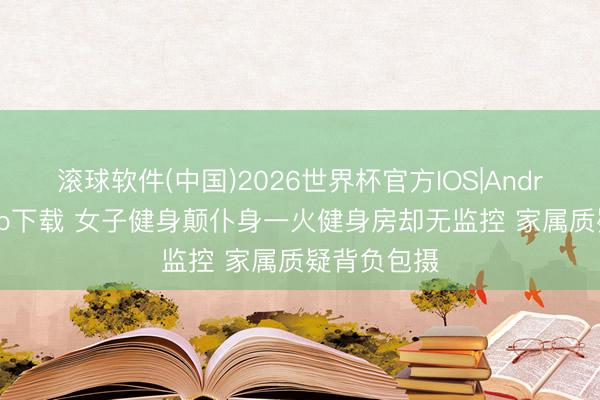 滚球软件(中国)2026世界杯官方IOS|Android手机app下载 女子健身颠仆身一火健身房却无监控 家属质疑背负包摄
