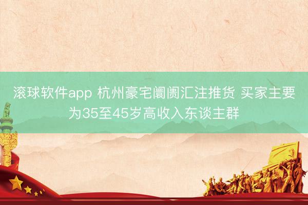 滚球软件app 杭州豪宅阛阓汇注推货 买家主要为35至45岁高收入东谈主群