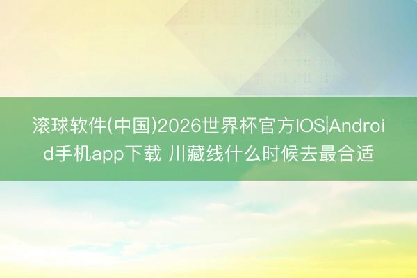 滚球软件(中国)2026世界杯官方IOS|Android手机app下载 川藏线什么时候去最合适