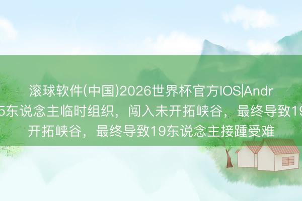 滚球软件(中国)2026世界杯官方IOS|Android手机app下载 35东说念主临时组织，闯入未开拓峡谷，最终导致19东说念主接踵受难