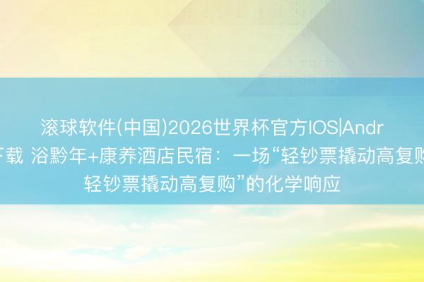 滚球软件(中国)2026世界杯官方IOS|Android手机app下载 浴黔年+康养酒店民宿：一场“轻钞票撬动高复购”的化学响应