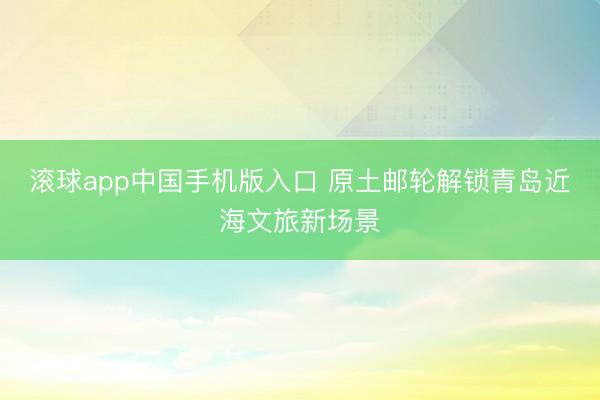 滚球app中国手机版入口 原土邮轮解锁青岛近海文旅新场景
