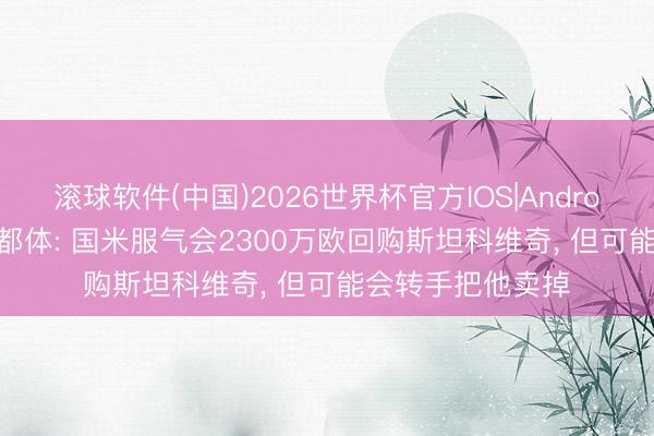 滚球软件(中国)2026世界杯官方IOS|Android手机app下载 都体: 国米服气会2300万欧回购斯坦科维奇， 但可能会转手把他卖掉