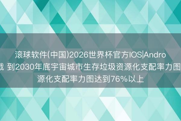 滚球软件(中国)2026世界杯官方IOS|Android手机app下载 到2030年底宇宙城市生存垃圾资源化支配率力图达到76%以上