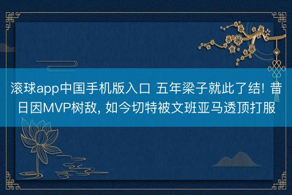 滚球app中国手机版入口 五年梁子就此了结! 昔日因MVP树敌， 如今切特被文班亚马透顶打服