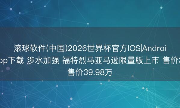 滚球软件(中国)2026世界杯官方IOS|Android手机app下载 涉水加强 福特烈马亚马逊限量版上市 售价39.98万