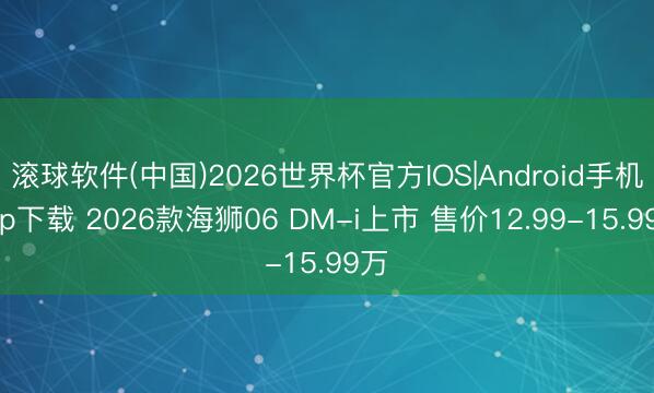 滚球软件(中国)2026世界杯官方IOS|Android手机app下载 2026款海狮06 DM-i上市 售价12.99-15.99万