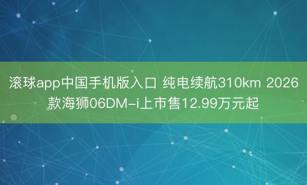 滚球app中国手机版入口 纯电续航310km 2026款海狮06DM-i上市售12.99万元起
