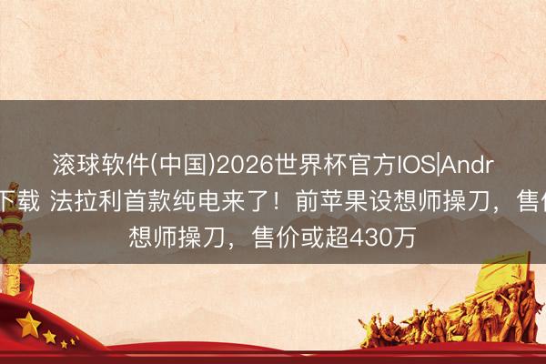 滚球软件(中国)2026世界杯官方IOS|Android手机app下载 法拉利首款纯电来了！前苹果设想师操刀，售价或超430万